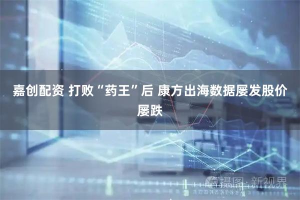 嘉创配资 打败“药王”后 康方出海数据屡发股价屡跌