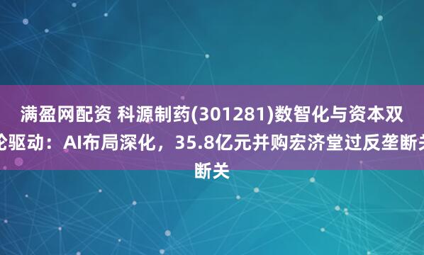 满盈网配资 科源制药(301281)数智化与资本双轮驱动：AI布局深化，35.8亿元并购宏济堂过反垄断关