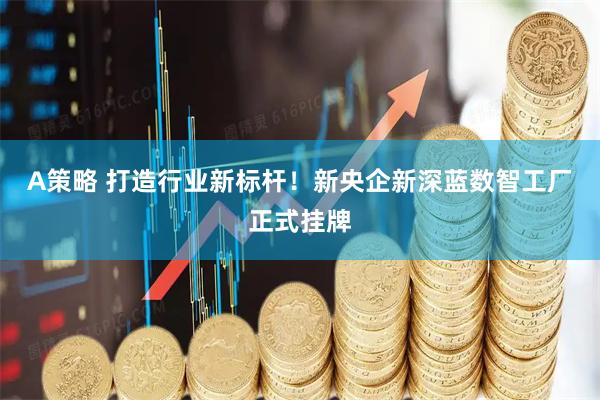 A策略 打造行业新标杆！新央企新深蓝数智工厂正式挂牌