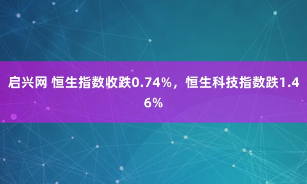 启兴网 恒生指数收跌0.74%，恒生科技指数跌1.46%