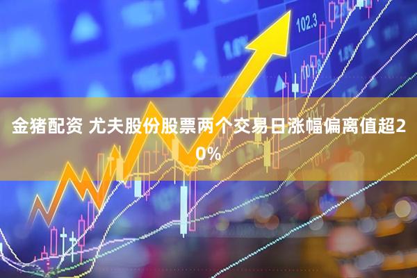金猪配资 尤夫股份股票两个交易日涨幅偏离值超20%