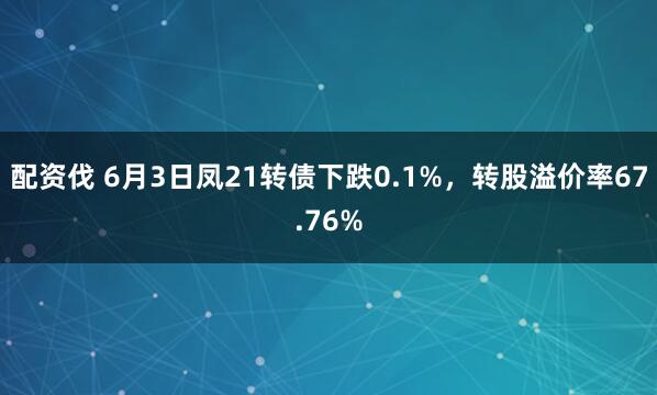 配资伐 6月3日凤21转债下跌0.1%，转股溢价率67.76%