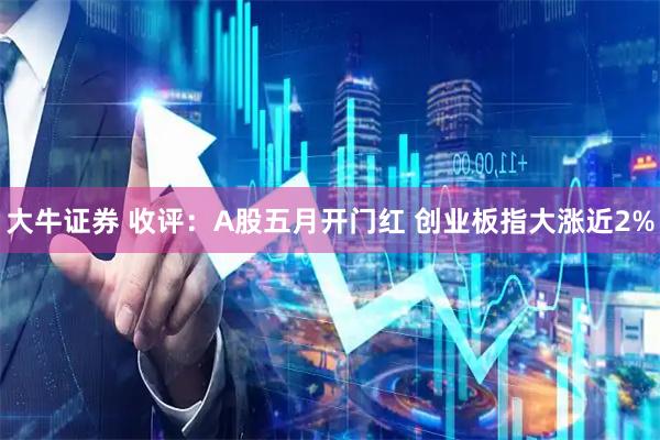 大牛证券 收评:A股五月开门红 创业板指大涨近2%