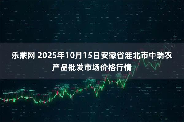乐蒙网 2025年10月15日安徽省淮北市中瑞农产品批发市场价格行情
