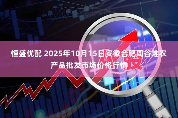 恒盛优配 2025年10月15日安徽合肥周谷堆农产品批发市场价格行情