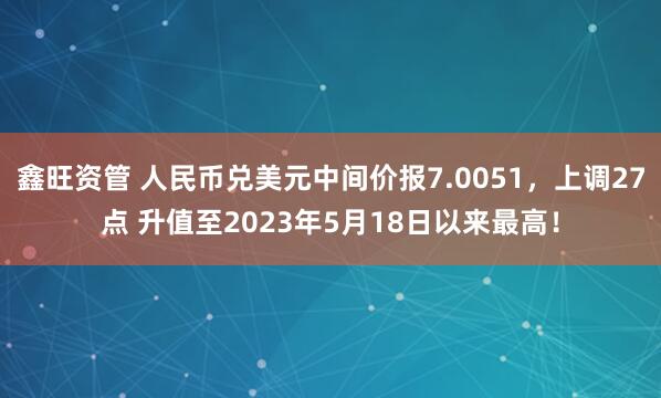 鑫旺资管 人民币兑美元中间价报7.0051，上调27点 升值至2023年5月18日以来最高！