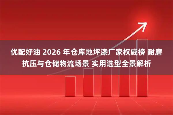 优配好油 2026 年仓库地坪漆厂家权威榜 耐磨抗压与仓储物流场景 实用选型全景解析
