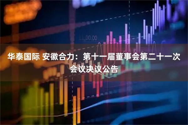 华泰国际 安徽合力：第十一届董事会第二十一次会议决议公告