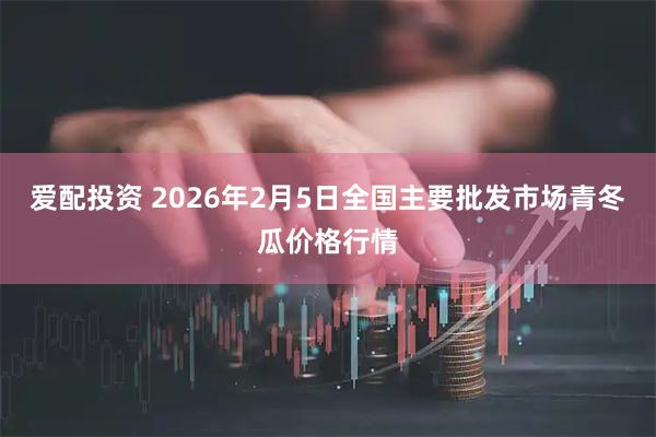爱配投资 2026年2月5日全国主要批发市场青冬瓜价格行情
