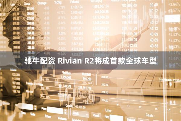 驰牛配资 Rivian R2将成首款全球车型