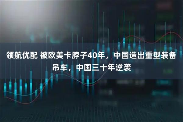 领航优配 被欧美卡脖子40年，中国造出重型装备吊车，中国三十年逆袭