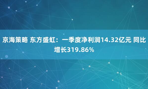 京海策略 东方盛虹:一季度净利润14.32亿元 同比增长319.86%