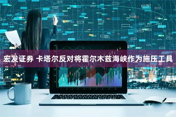 宏发证券 卡塔尔反对将霍尔木兹海峡作为施压工具