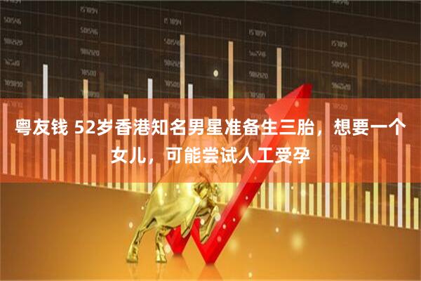 粤友钱 52岁香港知名男星准备生三胎，想要一个女儿，可能尝试人工受孕