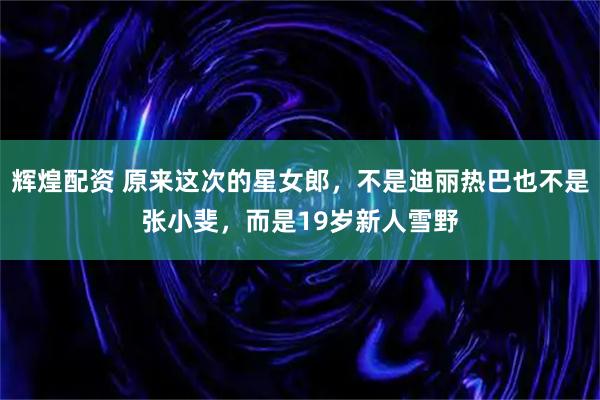 辉煌配资 原来这次的星女郎，不是迪丽热巴也不是张小斐，而是19岁新人雪野