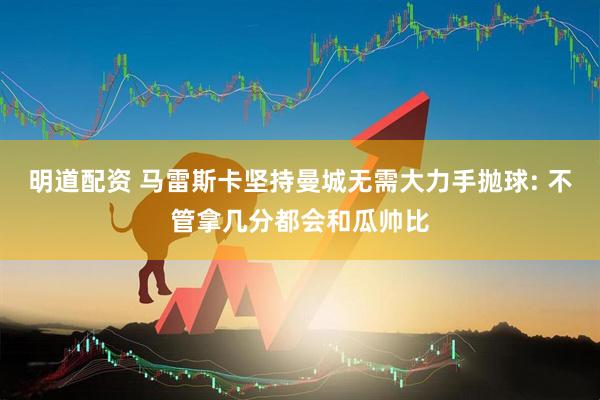 明道配资 马雷斯卡坚持曼城无需大力手抛球: 不管拿几分都会和瓜帅比