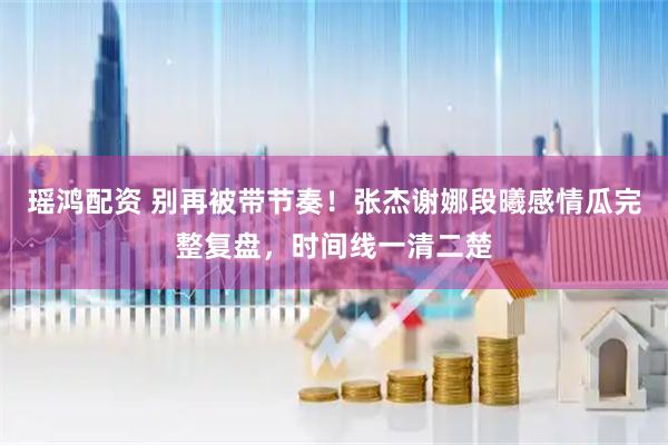 瑶鸿配资 别再被带节奏！张杰谢娜段曦感情瓜完整复盘，时间线一清二楚
