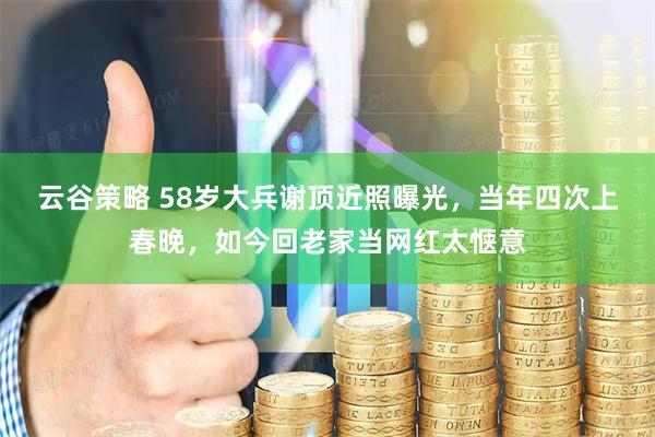 云谷策略 58岁大兵谢顶近照曝光，当年四次上春晚，如今回老家当网红太惬意