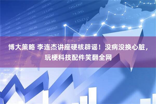 博大策略 李连杰讲座硬核辟谣！没病没换心脏，玩梗科技配件笑翻全网