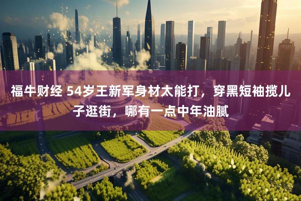 福牛财经 54岁王新军身材太能打，穿黑短袖揽儿子逛街，哪有一点中年油腻