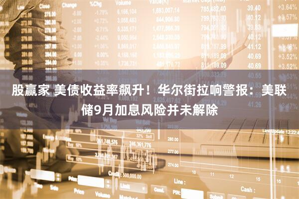 股赢家 美债收益率飙升！华尔街拉响警报：美联储9月加息风险并未解除